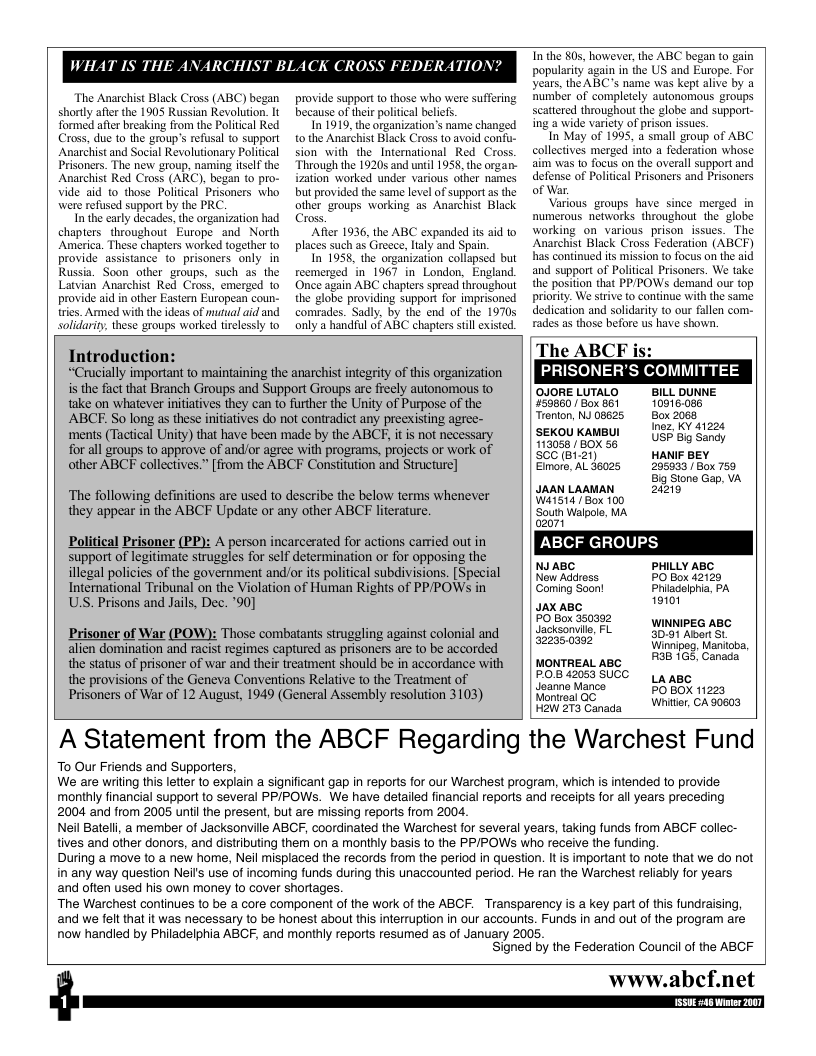 WHAT IS THI  The Anarchist Black Cross (ABC) began shorly after the 1905 Russian Revolution. It formed afer breaking from the Poliical Red Cross, due to the group’s refusal to support Anarchist and Social Revolutionary Political Prisoners. The new group, naming itself the Anarchist Red Cross (ARC), began to pro- Vide aid to_those Politcal Prisoners who were refused support by the PRC  In the carly decades, the organization had chapters. throughout Europe and North America. These chapters worked together to provide assistance o prisoners only in  provide support to those who were suffering because of their political beliefs  In 1919, the organization’s name ch tothe Anarchist Black Cross to avoid confu- sion with the_International Red Cross. Through the 1920s and until 1958, the organ- ization worked under various ofher names but provided the same level of support a the other groups warking as Anarchist Black Cross,  After 1936, the ABC expanded it aid to places such as Greece, laly and Spain.  In 1958, the organization collapsed but  reemerzed in 1967 in London, England. Once again ABC chapters spread throughout the globe providing support for imprisoned comrades. Sadly, by the end of the 1970 only a handful of ABC chapters still existed.  Russia. Soon other groups, such as the Latvian Anarchist Red Cross, emerg  provide aid in other Eastem Etropean coun- tries. Armed with the deas of mutual aid and solidarity, these groups worked tirelessly to  Introduction:  “Crucally important to maintaining the anarchist integrity of this organization s the fact that Branch Groups and Support Groups are freely autonomous to take on whatever nitiatives they can to further the Unity of Purpose of the ABCF. So long as these initiatives do not contradict any preexisting agree- ments (Tactical Unity) that have been made by the ABCF, it is not necessary  for all groups to approve of and/or agree with programs, projects or work of other ABCF collectives.” [from the ABCF Constitution and Structure]  The following definitions are used to describe the below terms whenever they appear in the ABCF Update or any other ABCF literature.  Political Prisoner (PP): A person incarcerated for actions carried out in support of legitimate struggles for self determination or for opposing the illegal policies of the government andor its political subdivisions. [Special Interational Tribunal on the Violation of Human Rights of PPPOWS in US. Prisons and Jails, Dec. ’90]  Prisoner of War (POW): Those combatants struggling against colonial and alien domination and racist regimes captured as prisoners are to be accorded the status of prisoner of war and their treatment should be in accordance with the provisions of the Geneva Conventions Relative to the Treatment of Prisoners of War of 12 August, 1949 (General Assembly resolution 3103)  T the 80, however, the ABC began (0 gain popularity again in the US and Europe. For years, the ABC’s name was kept alive by a humber of completely autonomous groups scattered throughout the globe and support- ing a wide varicty of prison issues.  In May of 1995, a small group of ABC collectives merged into a federation whose aim was 1o focus on the averall support and defense of Politcal Prisoners and Prisoners of War.  Various groups have since merged in numerous networks throughout the  globe working on various prisonissues. The Anarchist Black Cross Federation (ABCF) has continued its mission to focus on the aid and support of Political Prisoners. We take the position that PP/POWSs demand our top priority. We strive to continue with the same dedication and solidarity to our fallen com- rades as those before us have shown.  The ABCF is: PRISONER’S COMMITTEE  OJORELUTALO  BILL DUNNE 50860 /Box 861 10915086 Trenton, NJ 08625 Box 2068  Inez, KY 41224 USF Big Sandy HANIF BEY 205933 Box 759  Big Stone Gap, VA 20218  SEKOU KAMBUI 113058 / BOX 56 SCC (B1.21)  Eimore, AL 36025  JAAN LAAMAN Wiis14 [ Box 100 ‘South Walpole, MA  ABCF GROUPS  NI AB PHLLY ABS  Now Adoss POk 255 IS s N JAX ABC totot Saoniie e VNNPEG ABC 22360382 Winnipeg, Manitoba, ontnenLase MO 1%, i  P05 42053 SUCC Joamne Mance Monireal OC  H2W 273 Canada  LAABC PO BOX 11223 Whiter, CA 90603  A Statement from the ABCF Regarding the Warchest Fund  To Our Friends and Supporters,  We are wriling this letter to explain a significant gap in reports for our Warchest program, which is intended to provide monthly financial support to several PPIPOWSs. We have detailed financial reports and receipts for all years preceding  2004 and from 2005 until the present, but are missing reports from 2004,  Neil Batelli, a member of Jacksonville ABCF, coordinated the Warchest for several years, taking funds from ABCF collec- tives and other donors, and distributing them on a monthly basis to the PPPOWSs who receive the funding.  During a move to a new home, Neil misplaced the records from the period in question. It is important to note that we do not in any way question Neils use of incoming funds during this unaccounted period. He ran the Warchest reliably for years  and often used his own money to cover shortages.  The Warchest continues to be a core component of the work of the ABCF. Transparency is a key part of this fundraising, and we felt that it was necessary to be honest about this interruption in our accounts. FuNds in and out of the program are now handled by Philadelphia ABCF, and monthly reports resumed as of January 2005,  Signed by the Federation Council of the ABCF  www.abcf.net  